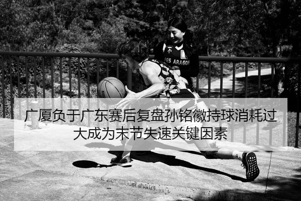 广厦负于广东赛后复盘孙铭徽持球消耗过大成为末节失速关键因素