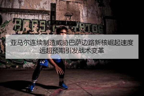 亚马尔连续制造威胁巴萨边路新核崛起速度远超预期引发战术变革
